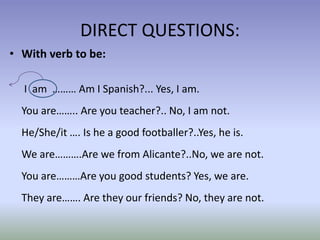DIRECT QUESTIONS: 
• With verb to be: 
I am ……… Am I Spanish?... Yes, I am. 
You are…….. Are you teacher?.. No, I am not. 
He/She/it …. Is he a good footballer?..Yes, he is. 
We are……….Are we from Alicante?..No, we are not. 
You are………Are you good students? Yes, we are. 
They are……. Are they our friends? No, they are not. 
 
