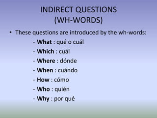 INDIRECT QUESTIONS 
(WH-WORDS) 
• These questions are introduced by the wh-words: 
- What : qué o cuál 
- Which : cuál 
- Where : dónde 
- When : cuándo 
- How : cómo 
- Who : quién 
- Why : por qué 
 