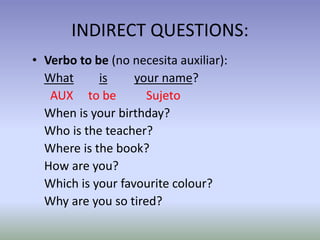 INDIRECT QUESTIONS: 
• Verbo to be (no necesita auxiliar): 
What is your name? 
AUX to be Sujeto 
When is your birthday? 
Who is the teacher? 
Where is the book? 
How are you? 
Which is your favourite colour? 
Why are you so tired? 
 