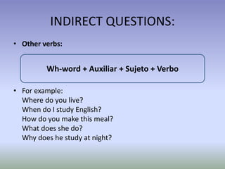 INDIRECT QUESTIONS: 
• Other verbs: 
Wh-word + Auxiliar + Sujeto + Verbo 
• For example: 
Where do you live? 
When do I study English? 
How do you make this meal? 
What does she do? 
Why does he study at night? 
 