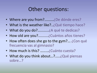 Other questions: 
• Where are you from?.........¿De dónde eres? 
• What is the weather like?..¿Qué tiempo hace? 
• What do you do?...........¿A qué te dedicas? 
• How old are you?..........¿Cuántos años tienes? 
• How often does she go to the gym?... ¿Con qué 
frecuencia vas al gimnasio? 
• How much is this? ………¿Cuánto cuesta? 
• What do you think about…?.....¿Qué piensas 
sobre…? 
 
