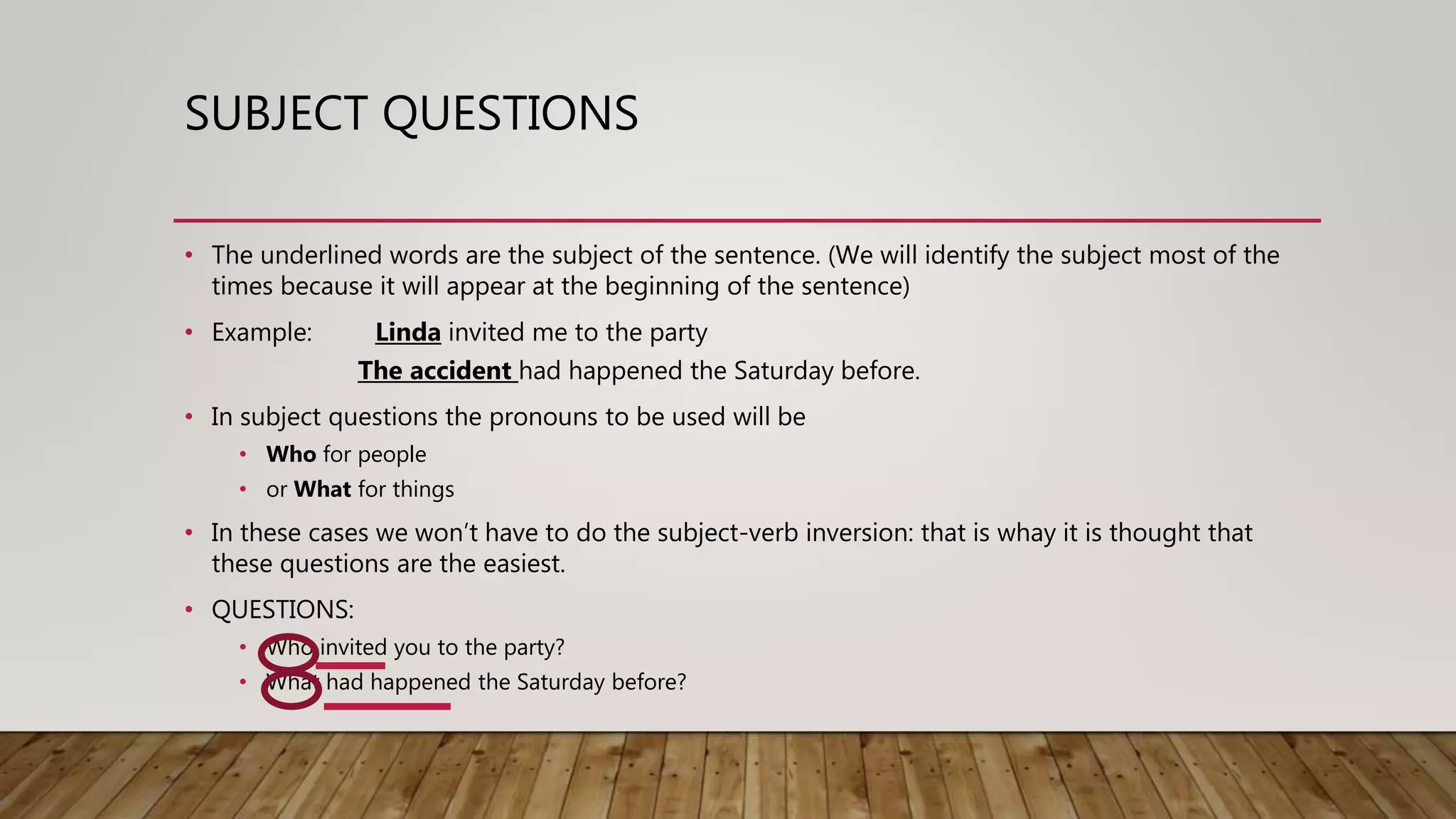 SUBJECT QUESTIONS
• The underlined words are the subject of the sentence. (We will identify the subject most of the
times because it will appear at the beginning of the sentence)
• Example: Linda invited me to the party
The accident had happened the Saturday before.
• In subject questions the pronouns to be used will be
• Who for people
• or What for things
• In these cases we won’t have to do the subject-verb inversion: that is whay it is thought that
these questions are the easiest.
• QUESTIONS:
• Who invited you to the party?
• What had happened the Saturday before?
 