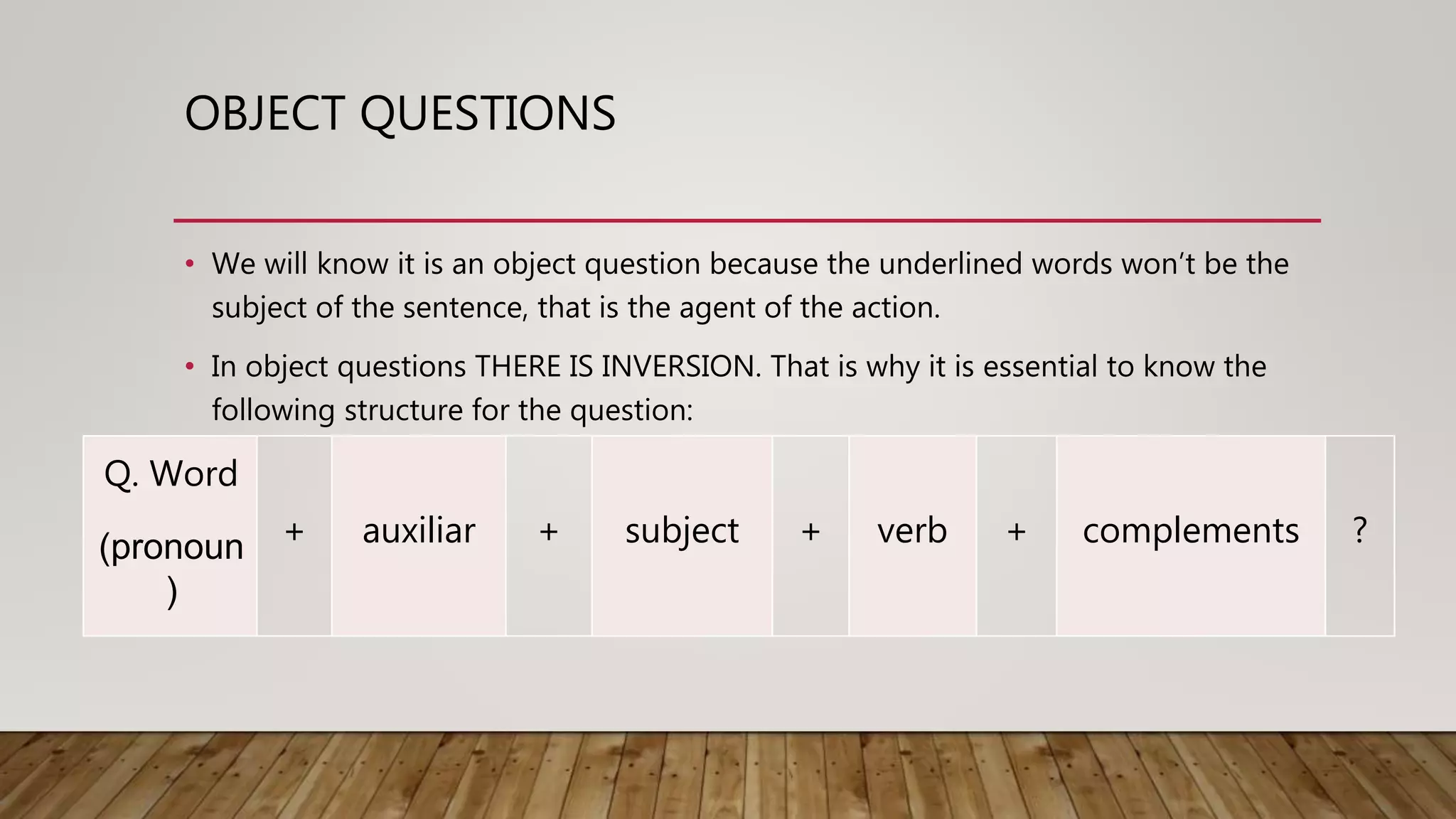 OBJECT QUESTIONS
• We will know it is an object question because the underlined words won’t be the
subject of the sentence, that is the agent of the action.
• In object questions THERE IS INVERSION. That is why it is essential to know the
following structure for the question:
Q. Word
(pronoun
)
+ auxiliar + subject + verb + complements ?
 