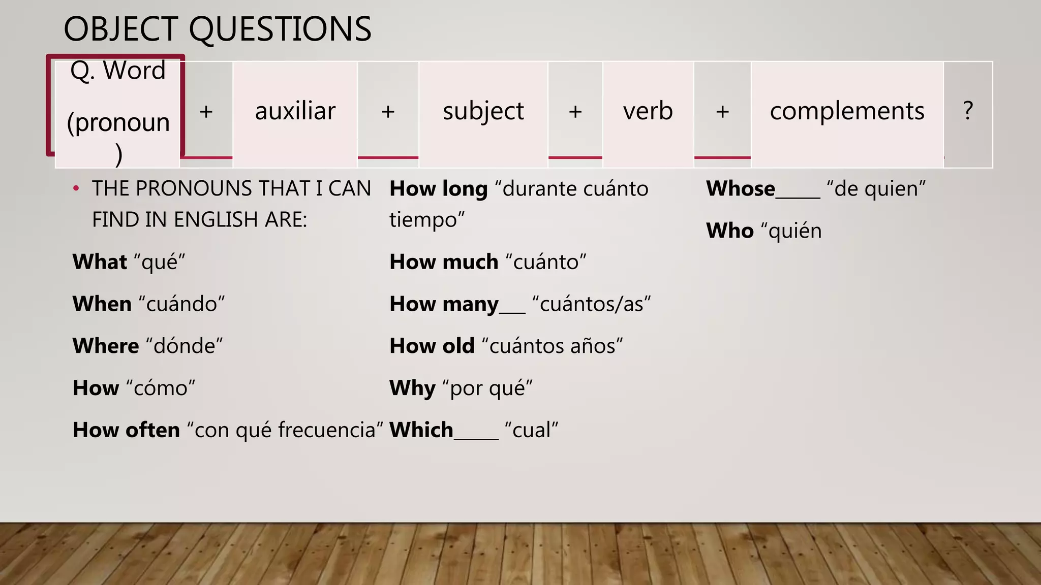 OBJECT QUESTIONS
• THE PRONOUNS THAT I CAN
FIND IN ENGLISH ARE:
What “qué”
When “cuándo”
Where “dónde”
How “cómo”
How often “con qué frecuencia”
How long “durante cuánto
tiempo”
How much “cuánto”
How many___ “cuántos/as”
How old “cuántos años”
Why “por qué”
Which_____ “cual”
Whose_____ “de quien”
Who “quién
Q. Word
(pronoun
)
+ auxiliar + subject + verb + complements ?
 