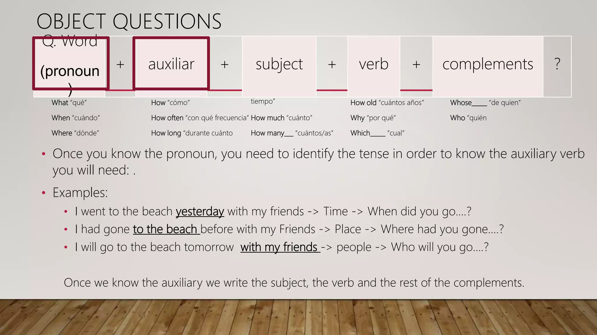What “qué”
When “cuándo”
Where “dónde”
How “cómo”
How often “con qué frecuencia”
How long “durante cuánto
tiempo”
How much “cuánto”
How many___ “cuántos/as”
How old “cuántos años”
Why “por qué”
Which_____ “cual”
Whose_____ “de quien”
Who “quién
Q. Word
(pronoun
)
+ auxiliar + subject + verb + complements ?
OBJECT QUESTIONS
• Once you know the pronoun, you need to identify the tense in order to know the auxiliary verb
you will need: .
• Examples:
• I went to the beach yesterday with my friends -> Time -> When did you go….?
• I had gone to the beach before with my Friends -> Place -> Where had you gone….?
• I will go to the beach tomorrow with my friends -> people -> Who will you go….?
Once we know the auxiliary we write the subject, the verb and the rest of the complements.
 