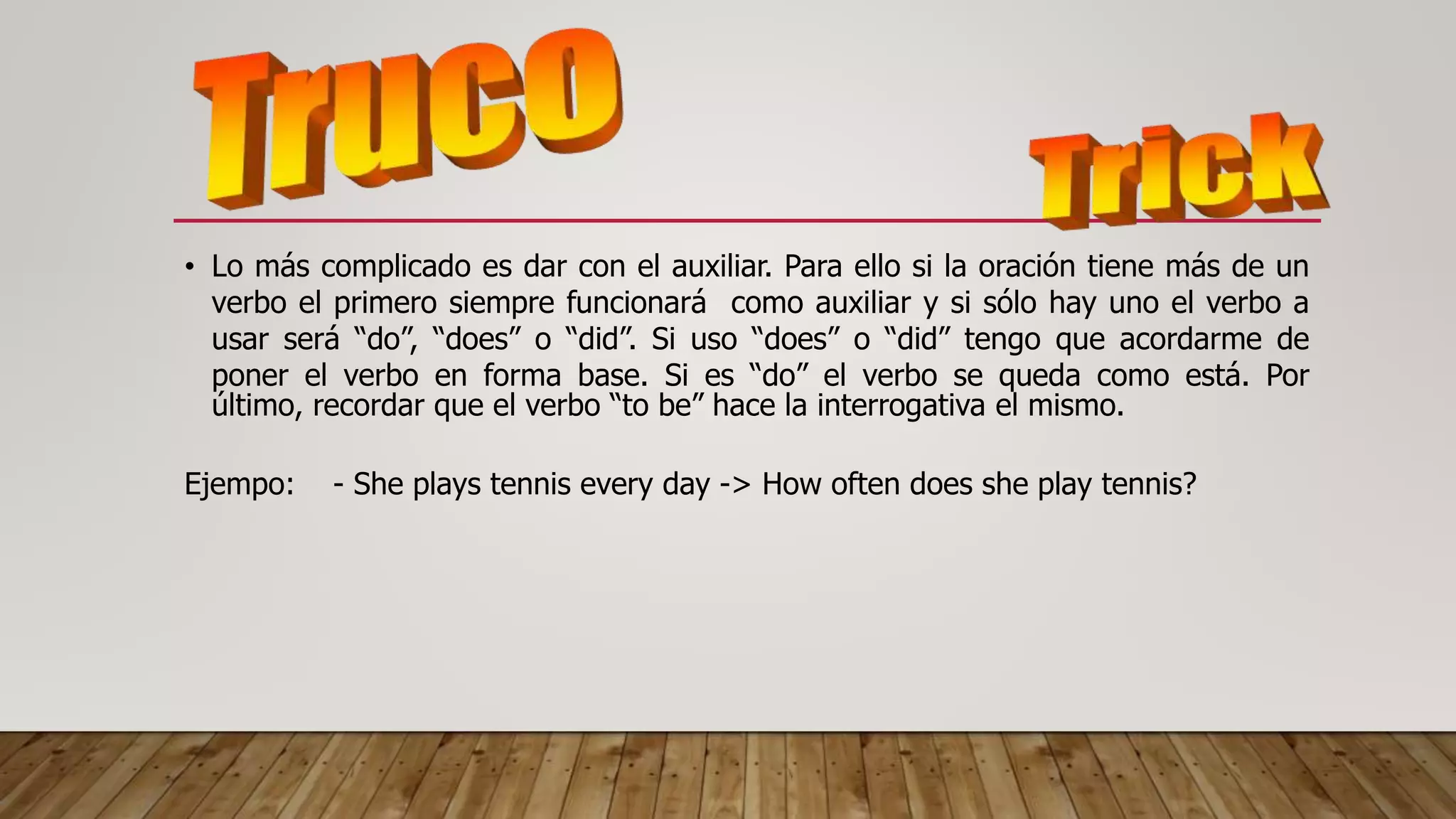 • Lo más complicado es dar con el auxiliar. Para ello si la oración tiene más de un
verbo el primero siempre funcionará como auxiliar y si sólo hay uno el verbo a
usar será “do”, “does” o “did”. Si uso “does” o “did” tengo que acordarme de
poner el verbo en forma base. Si es “do” el verbo se queda como está. Por
último, recordar que el verbo “to be” hace la interrogativa el mismo.
Ejempo: - She plays tennis every day -> How often does she play tennis?
 