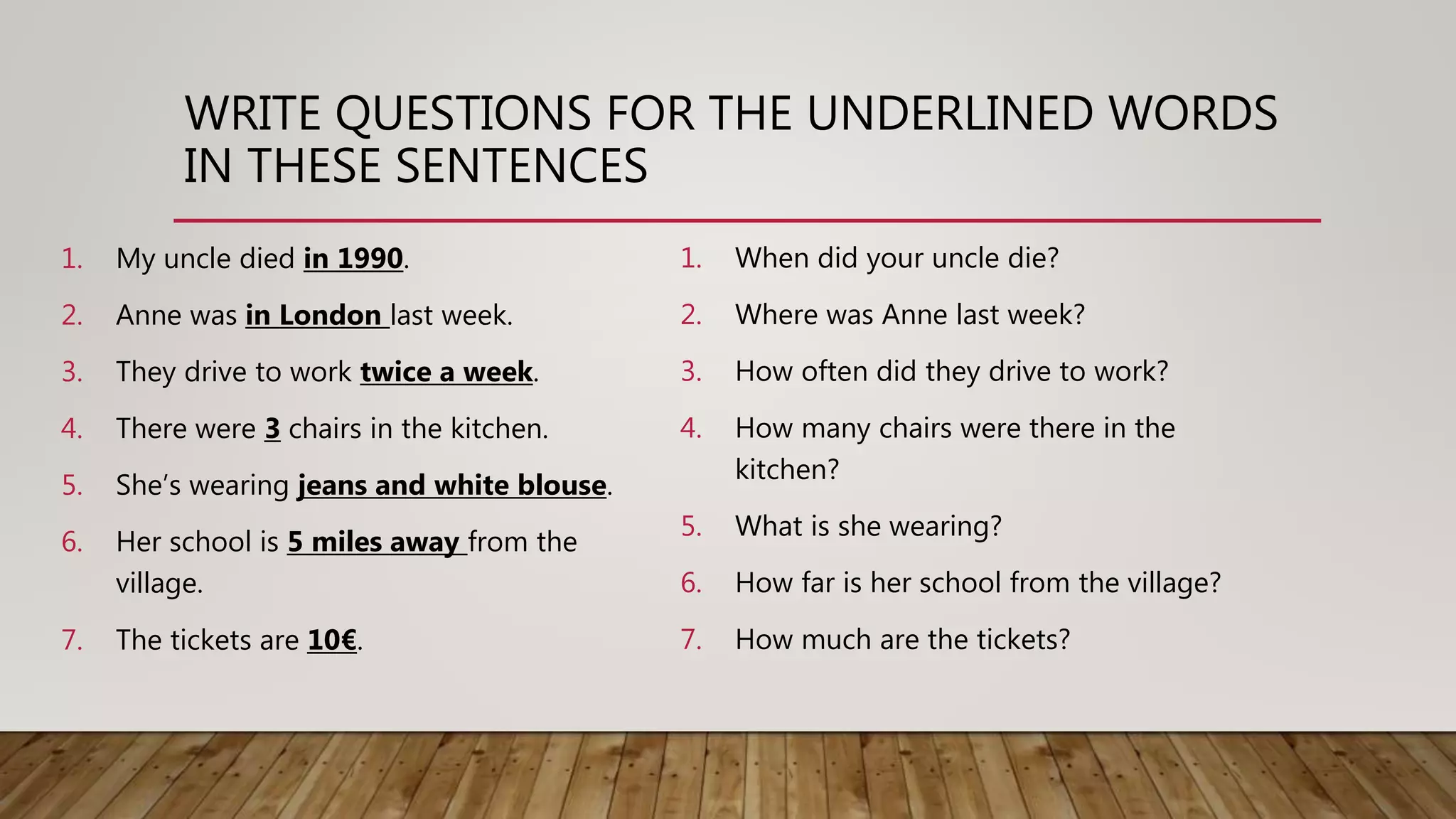 WRITE QUESTIONS FOR THE UNDERLINED WORDS
IN THESE SENTENCES
1. My uncle died in 1990.
2. Anne was in London last week.
3. They drive to work twice a week.
4. There were 3 chairs in the kitchen.
5. She’s wearing jeans and white blouse.
6. Her school is 5 miles away from the
village.
7. The tickets are 10€.
1. When did your uncle die?
2. Where was Anne last week?
3. How often did they drive to work?
4. How many chairs were there in the
kitchen?
5. What is she wearing?
6. How far is her school from the village?
7. How much are the tickets?
 