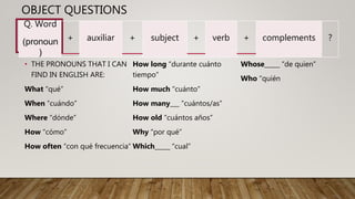 OBJECT QUESTIONS
• THE PRONOUNS THAT I CAN
FIND IN ENGLISH ARE:
What “qué”
When “cuándo”
Where “dónde”
How “cómo”
How often “con qué frecuencia”
How long “durante cuánto
tiempo”
How much “cuánto”
How many___ “cuántos/as”
How old “cuántos años”
Why “por qué”
Which_____ “cual”
Whose_____ “de quien”
Who “quién
Q. Word
(pronoun
)
+ auxiliar + subject + verb + complements ?
 