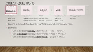 What “qué”
When “cuándo”
Where “dónde”
How “cómo”
How often “con qué frecuencia”
How long “durante cuánto
tiempo”
How much “cuánto”
How many___ “cuántos/as”
How old “cuántos años”
Why “por qué”
Which_____ “cual”
Whose_____ “de quien”
Who “quién
Q. Word
(pronoun
)
+ auxiliar + subject + verb + complements ?
OBJECT QUESTIONS
• Looking at the underlined words you Will know which pronoun you need.
• Examples:
• I went to the beach yesterday with my friends -> Time -> When….?
• I went to the beach yesterday with my Friends -> Place -> Where….?
• I went to the beach yesterday with my friends -> people -> Who….?
 