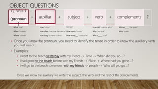 What “qué”
When “cuándo”
Where “dónde”
How “cómo”
How often “con qué frecuencia”
How long “durante cuánto
tiempo”
How much “cuánto”
How many___ “cuántos/as”
How old “cuántos años”
Why “por qué”
Which_____ “cual”
Whose_____ “de quien”
Who “quién
Q. Word
(pronoun
)
+ auxiliar + subject + verb + complements ?
OBJECT QUESTIONS
• Once you know the pronoun, you need to identify the tense in order to know the auxiliary verb
you will need: .
• Examples:
• I went to the beach yesterday with my friends -> Time -> When did you go….?
• I had gone to the beach before with my Friends -> Place -> Where had you gone….?
• I will go to the beach tomorrow with my friends -> people -> Who will you go….?
Once we know the auxiliary we write the subject, the verb and the rest of the complements.
 