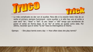• Lo más complicado es dar con el auxiliar. Para ello si la oración tiene más de un
verbo el primero siempre funcionará como auxiliar y si sólo hay uno el verbo a
usar será “do”, “does” o “did”. Si uso “does” o “did” tengo que acordarme de
poner el verbo en forma base. Si es “do” el verbo se queda como está. Por
último, recordar que el verbo “to be” hace la interrogativa el mismo.
Ejempo: - She plays tennis every day -> How often does she play tennis?
 
