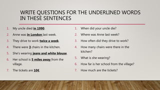 WRITE QUESTIONS FOR THE UNDERLINED WORDS
IN THESE SENTENCES
1. My uncle died in 1990.
2. Anne was in London last week.
3. They drive to work twice a week.
4. There were 3 chairs in the kitchen.
5. She’s wearing jeans and white blouse.
6. Her school is 5 miles away from the
village.
7. The tickets are 10€.
1. When did your uncle die?
2. Where was Anne last week?
3. How often did they drive to work?
4. How many chairs were there in the
kitchen?
5. What is she wearing?
6. How far is her school from the village?
7. How much are the tickets?
 