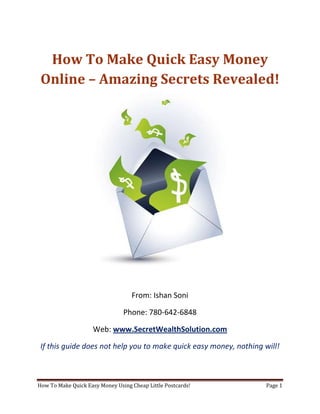How To Make Quick Easy Money Online – Amazing Secrets Revealed! From: Ishan Soni Phone: 780-642-6848 Web: www.SecretWealthSolution.com If this guide does not help you to make quick easy money, nothing will! In this short guide, you’re about to discover how to successfully make quick easy money online from home using a duplicable marketing system that works regardless of your experience, even if you’re a complete beginner. The great thing about the strategies that I am about to share with you is – they’re 100% duplicable and require no learning curve whatsoever. If I were just getting started and I wanted to make quick easy money, I would use this exact guide to do it, no questions. One of the reasons why people hunt online for ways to make quick easy money is because they want to build some sort of residual income or passive income that continues to come in every single month like clockwork. Even though this is extremely possible online, there are some facts that you must consider: Duplication = Leverage = Residual Income You cannot build residual income online if you don’t have a marketing system in place that’s’ simple and duplicable for anyone. If you don’t have duplication going on in your team – you won’t see residual income Period! You may have the skills to recruit 100 people into any opportunity but if those 100 people don’t have a simple marketing system that they can start using right away, they will struggle, which is exactly why you won’t see a residual check. This is THE reason why 97% of internet marketers go broke in this industry and fail themselves in the process of being able to make quick easy money That is the key to your success. Having a system in place that truly anybody can duplicate. Internet Marketing is not something that’s easily duplicable. It took me 14 months to master the art of marketing online, and for most people it can take months of not years to master the art of earning fast money online. 97% of people trying to market online fail because there is so much information available online that a beginner can easily get overwhelmed. People get involved in a home business because they want to make quick easy money RIGHT NOW – Not 2  years from now.  So stop wasting your time on the internet trying to “crack the code” because it will probably take you a pretty long time, just like it did for me. Even if you DO master the art of internet marketing and can recruit people, understand that they will need to go through the same learning curve that you went through, which is exactly why you will see minimal residual income for your efforts. If you would like to start building a residual income that continues to grow using a system that actually works, Click Here. If you want to save the hassles and get plugged into a proven marketing system that works every single time, then you may want to consider something duplicable such as postcard marketing, which happens to be THE most powerful offline marketing strategy. Postcard marketing is an extremely powerful marketing method that is very uncompetitive and it’s really duplicable. One of the main reasons why postcards are so duplicable and they work is because they arrive naked in your mail box, unlike traditional envelopes. You’re forced to read the ad message, and if the ad message is strong enough, you will see results every single time! I personally know a guy who rakes in 50k/week mailing out cheap little postcards, and that’s not some hype. Obviously, I cannot make claims that you will also earn that type of income, but earning $1k/week is very realistic through postcard marketing even if you have a VERY minimal budget. However, if you’re still considering online marketing, think about this. Internet marketing takes 6-12 months (minimum) to master. How many people do you think on your team will also want to master something that takes 6-12 months? Not many if you ask me. Even if your team does decide to master internet marketing, they will probably join countless other opportunities, decreasing your chances of being able to make quick easy money. There is so much competition out there online that most of your team will start joining other opportunities as earning money fast is not simple with your opportunity. If you want to make quick easy money, then you need to master the art of helping others succeed by plugging them into a system that works, and internet marketing certainly doesn’t qualify for that. Here’s your next step. If you want to discover exactly how you can write your own paycheck every single day, by mailing out cheap, little postcards, check out the website below. Internet Marketing has a 97% failure rate. Would you like to be one of them? Ofcourse not. Stop struggling and start earning! So if you want to discover exactly how to make quick easy money leveraging the power of the internet, and using postcard marketing, visit www.SecretWealthSolution.com or simply click the link below! Click Here To Discover Exactly How You Can Use Postcard Marketing To Generate Over $20,000 A Month Like Clockwork On Complete Autopilot – Even If You’re A Complete Beginner! Look, I don’t want you to have to go through the same frustrations that I went through. I struggled to make quick easy money for the first 14 months in this industry, so if you want a system that can have you making money as fast as next week, click the link above and check the info out. If you’ve got any questions after going through this amazing information, I will be more then happy to help you out. To your massive success, Ishan Soni Skype: ishansoni3 Phone: (780) 642 6848 
