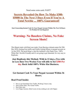 Need some extra cash, FAST?

   Secrets Revealed On How To Make $300-
  $5000 In The Next 3 Days Even If You're A
      Total Newbie ... 100% Guaranteed!

Start Generating Instant Cash To Your Paypal Account Within The Next 36 Hours
                         – No Website Or List Required



  Warning- No Baseless Claims, No Fake
             Screen Shots!

This Report starts with Real case study, From Buying a domain name On 29th
Dec 2010, Getting Free traffic and Finally Getting Money in paypal account on
1st Jan 2010. The good thing is, that this methods is this Super Easy, '100%
White Hat', Newbie Friendly and it's not going to get Saturated. Its very easy to
Replicate.

 Just Replicate this Method. With in 12 days, (Yes with
 in Less then Two Weeks) You will able to Set $300 Per
       day Rock Solid 100% White Hat Business.
                                         Or
  Get Instant Cash To Your Paypal Account Within 36
                       Hours.
Real Proof Inside:
      How to get Immediate Free Traffic, Working 2 hours a day.
      Stat Counter Stats, The Actual Traffic.
      Real Sales stats
      Live Flippa Auction. (Don't worry its has nothing to do with Flippa)
 