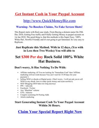 Get Instant Cash in Your Paypal Account
          http://www.QuickMoneyBiz.com
 Warning- No Baseless Claims, No Fake Screen Shots!
This Report starts with Real case study, From Buying a domain name On 29th
Dec 2010, Getting Free traffic and Finally Getting Money in paypal account on
1st Jan 2010. The good thing is, that this methods is this Super Easy, '100%
White Hat', Newbie Friendly and it's not going to get Saturated. Its very easy to
Replicate.

 Just Replicate this Method. With in 12 days, (Yes with
       in Less then Two Weeks) You will able to

Set $300 Per day Rock Solid 100% White
              Hat Business.
Don't worry, It Has Nothing To Do With:
      Affiliate marketing. (If You are looking for "Immediate Cash" then 'Affiliate
       marketing will not work because You can’t wait for 15/30 days for your
       payment.')
      Selling WSO or ebooks at Digital point. ( Don't worry, I will not ask you to sell
       WSO or any ebook -how to make quick money and scam newbie's)
      SEO/ Blogging (SEO takes too long anyway)
      PPC / Adwords
      Facebook / Twitter
      Any “Blackhat” scheme
      CPA / Adsense
      Craiglist scamming Or Posting Adds
      Article marketing

Start Generating Instant Cash To Your Paypal Account
                   Within 36 Hours.

    Claim Your Special Report Right Now
 