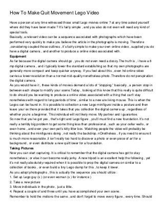 How To Make Quit Movement Lego Video
Have a person at any time witnessed those small Lego movies online ? at any time asked yourself
where did they have been made ? It’s fairly simple , and you also do not even will need any kind of
special tools.
Basically, a relevant video can be a sequence associated with photographs which have been
performed very quickly to make you believe the article in the photographs is moving. Therefore
,considering coupled those outlines , it’s fairly simple to make your own online video , supplied you do
have a digital camera , and another to produce a online video associated with.
Equipment
As far because the digital camera should go , you do not even need a doozy.The truth is , i have a 8
mp digital camera , and i typically lower the standard establishing so that my own photographs are
generally more compact and keep quicker anyway. If you feel about this , even hd online video
carries a lower resolution than a normal mid-quality nonetheless photo. Therefore do not perspiration
the digital camera.
As you would have it , these kinds of movies demand a lots of “stopping.” basically , a person stop in
between each shape to modify your scene.Today , looking at this know that this really is quite difficult
to do should you be wanting to produce a online video associated with a thing that can't stay
nonetheless with regard to long periods of time , similar to a new are living mouse. This is when the
Legos can be found in. It is possible to collection a new Lego minifigure inside a posture and then
leave your ex there provided that it takes that you collection the digital camera up , regardless of
whether you’re a beginner. This individual will not likely move. My partner and i guarantee.
So now that you've got yes , that's right and Lego figure , you'll must find a new foundation. It’s not
really a terribly big problem to get some thing less than professional , such as your cellar walls , or
even home , and even your own pet's kitty litter box. Watching people the video will probably be
thinking about the minifigureis doing , not really the backdrop. nOnetheless , if you need to ensure it
is much more reasonable ,it isn't really too hard to discover a photo or even piece of art for a
background , or even distribute a new quilt lower for a foundation.
Taking Pictures
Now you can start capturing. It is critical to remember that the digital camera has got to stay
nonetheless ; or else it can become really jerky. A new tripod is an excellent help the following , yet
it’s not really absolutely required when it is possible to prop the digital camera on similar to a
collection of books , or even build a tiny Lego clamp for this , to keep it lower.
As you adopt photographs , this is actually the sequence you should utilize :
1. Set up Lego guy (s ) (or even woman (s ) for instance )
2. Take a new picture
3. Move individuals in the photo , just a little.
4. Repeat a couple of and three until you have accomplished your own scene.
Remember to hold the motions the same , and don't forget to move every figure , every time. Should
 