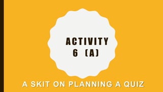 ACTIVIT Y
6 ( A )
A SKIT ON PLANNING A QUIZ
 
