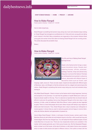 dailybestnews.info                                                                          enter keywords here...




                      HOW TO MAKE RANGOLI                    HOME             PRIVACY       ARCHIVE



                     How to Make Rangoli
                     Posted by banie on Saturday, 1 October, 2011, 10:49 AM




                     how-to-make-rangoli.png


                     Diwali Rangoli is something that women enjoy doing very much and onlookers enjoy looking
                     at. Diwali Rangoli has emerged as a professional art in India and even young girls are taking
                     much interest in this field. Many competitions are organized on the occasion wherein these
                     young girls and women show their talent of drawing Diwali Rangoli and win exciting prizes.
                     This article discusses this wonderful ritual.

                     Share |




                     How to Make Rangoli
                     Posted by banie on Saturday, 1 October, 2011, 10:49 AM




                                                                                The Why and How of Making Diwali Rangoli
                                                                                By Pooja Kumar


                                                                                Diwali is the festival which brings a clean-
                                                                                house movement along. People start
                                                                                cleaning houses, offices, premises,
                                                                                buildings, factories, shops and almost every
                                                                                thing prior to arrival of the festival. Premises
                                                                                are whitewashed and painted in attractive
                                                                                colours, decorated with different types of
                                                                                decorative items such as Torans, wall
                     hangings, lights, laces etc. Floors are also wiped, moped and decorated with different types
                     of Mandnas, laces, and Rangoli so that the entrances look live, elegant and welcoming to the
                     visitors. Diwali Rangoli is something that women enjoy doing very much and onlookers enjoy
                     looking at.


                     Why Make Diwali Rangolis - Diwali is known as the festival which brings happiness, harmony
                     and prosperity to the premises. It is said that the goddess of wealth MahaLaxmi visits your
                     house to shower wealth on this day. Thus it is deemed as important that one should make all
                     efforts to welcome the goddess hence draw Deepawali Rangoli at the door step or near
                     entrance. In India, under its traditional 'Atithi Devo Bhava' culture, guests are also regarded
                     as gods. There is a trend that people visit to each others houses with family to pay respect to
                     elders and meet everyone. Thus, Diwali Rangoli also a way to express your willingness to
                     receive guests. It shows that you want to welcome guests and are happy to receive them,
                     while also fetches attention and appreciation of passers by.


                     How to Make Diwali Rangoli - Earlier, in old types of kutcha houses, women used to draw
                     Mandnas (floral art) with white and red limestone liquid on the floor, which would last long and
                     looked elegant. But time has changed now. You will hardly find those traditional styles of hand
                     made Mandnas in houses now. There are new readymade stickers are available in the
                     market, which people generally use in their pucca houses now. But the Deepawali Rangoli,
                     which is drawn out of the house, at the side of entrance, is still made of some colour powders
                     which is made of white stones and dyed in different colours. First outline is drawn with the
 