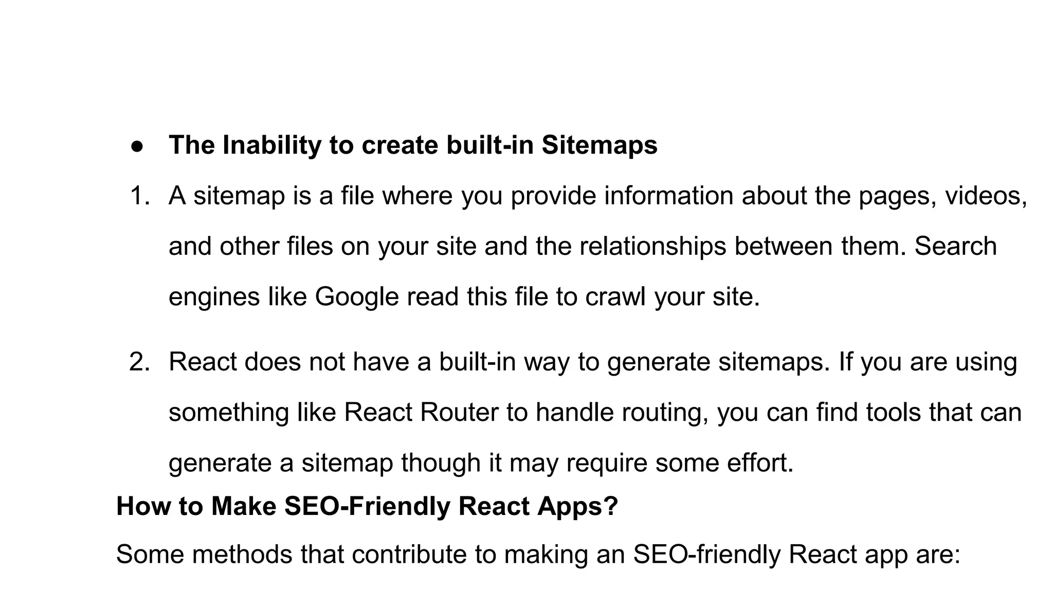 ● The Inability to create built-in Sitemaps
1. A sitemap is a file where you provide information about the pages, videos,
and other files on your site and the relationships between them. Search
engines like Google read this file to crawl your site.
2. React does not have a built-in way to generate sitemaps. If you are using
something like React Router to handle routing, you can find tools that can
generate a sitemap though it may require some effort.
How to Make SEO-Friendly React Apps?
Some methods that contribute to making an SEO-friendly React app are:
 