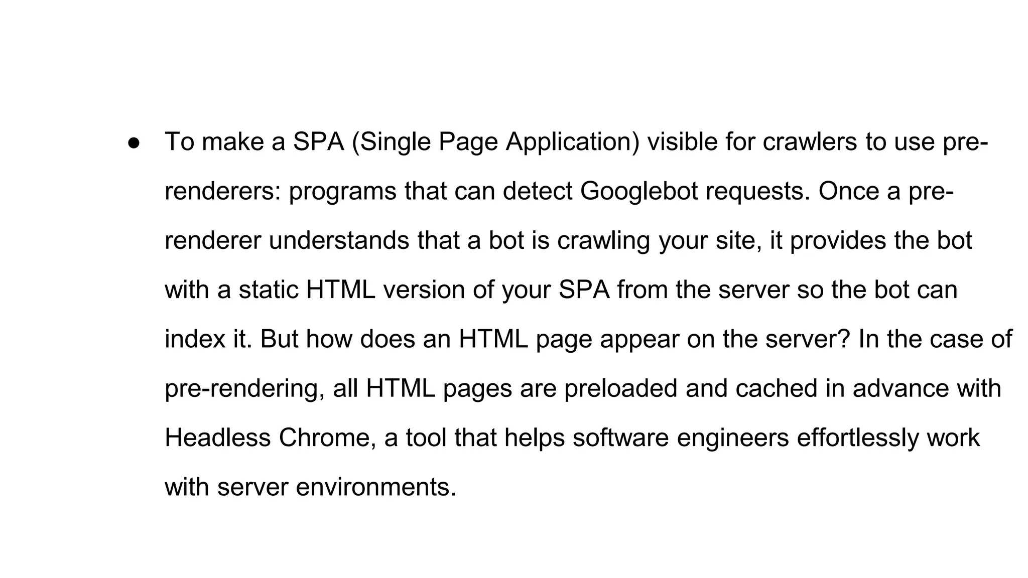 ● To make a SPA (Single Page Application) visible for crawlers to use pre-
renderers: programs that can detect Googlebot requests. Once a pre-
renderer understands that a bot is crawling your site, it provides the bot
with a static HTML version of your SPA from the server so the bot can
index it. But how does an HTML page appear on the server? In the case of
pre-rendering, all HTML pages are preloaded and cached in advance with
Headless Chrome, a tool that helps software engineers effortlessly work
with server environments.
 