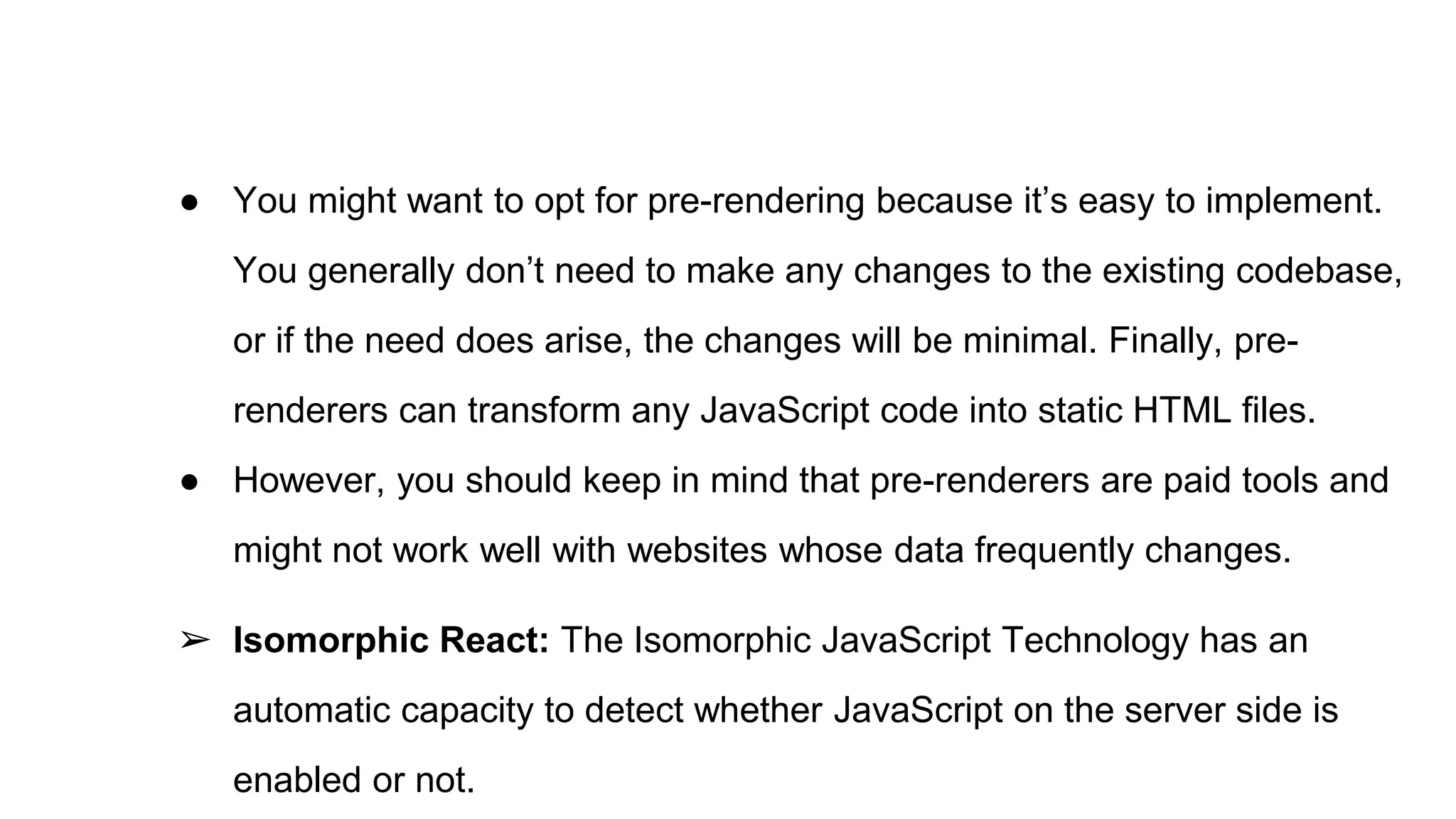 ● You might want to opt for pre-rendering because it’s easy to implement.
You generally don’t need to make any changes to the existing codebase,
or if the need does arise, the changes will be minimal. Finally, pre-
renderers can transform any JavaScript code into static HTML files.
● However, you should keep in mind that pre-renderers are paid tools and
might not work well with websites whose data frequently changes.
➢ Isomorphic React: The Isomorphic JavaScript Technology has an
automatic capacity to detect whether JavaScript on the server side is
enabled or not.
 