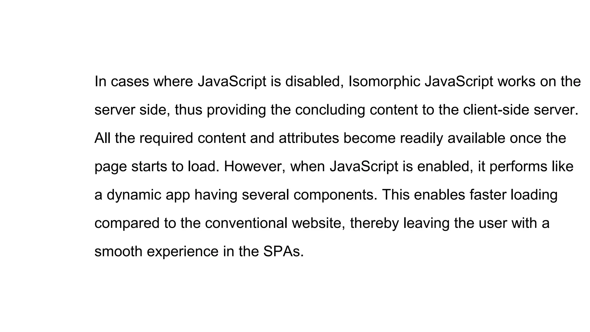 In cases where JavaScript is disabled, Isomorphic JavaScript works on the
server side, thus providing the concluding content to the client-side server.
All the required content and attributes become readily available once the
page starts to load. However, when JavaScript is enabled, it performs like
a dynamic app having several components. This enables faster loading
compared to the conventional website, thereby leaving the user with a
smooth experience in the SPAs.
 