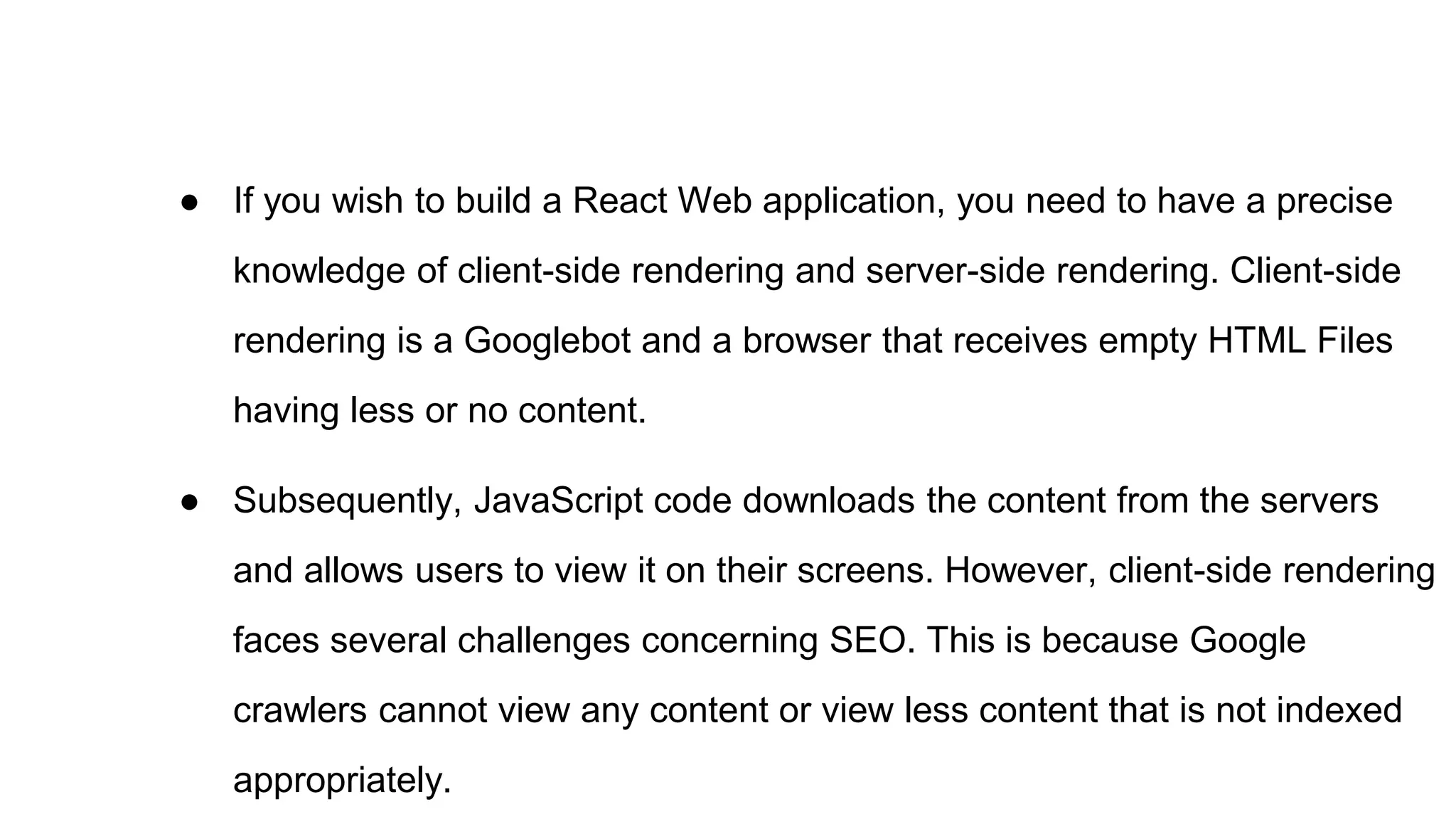 ● If you wish to build a React Web application, you need to have a precise
knowledge of client-side rendering and server-side rendering. Client-side
rendering is a Googlebot and a browser that receives empty HTML Files
having less or no content.
● Subsequently, JavaScript code downloads the content from the servers
and allows users to view it on their screens. However, client-side rendering
faces several challenges concerning SEO. This is because Google
crawlers cannot view any content or view less content that is not indexed
appropriately.
 
