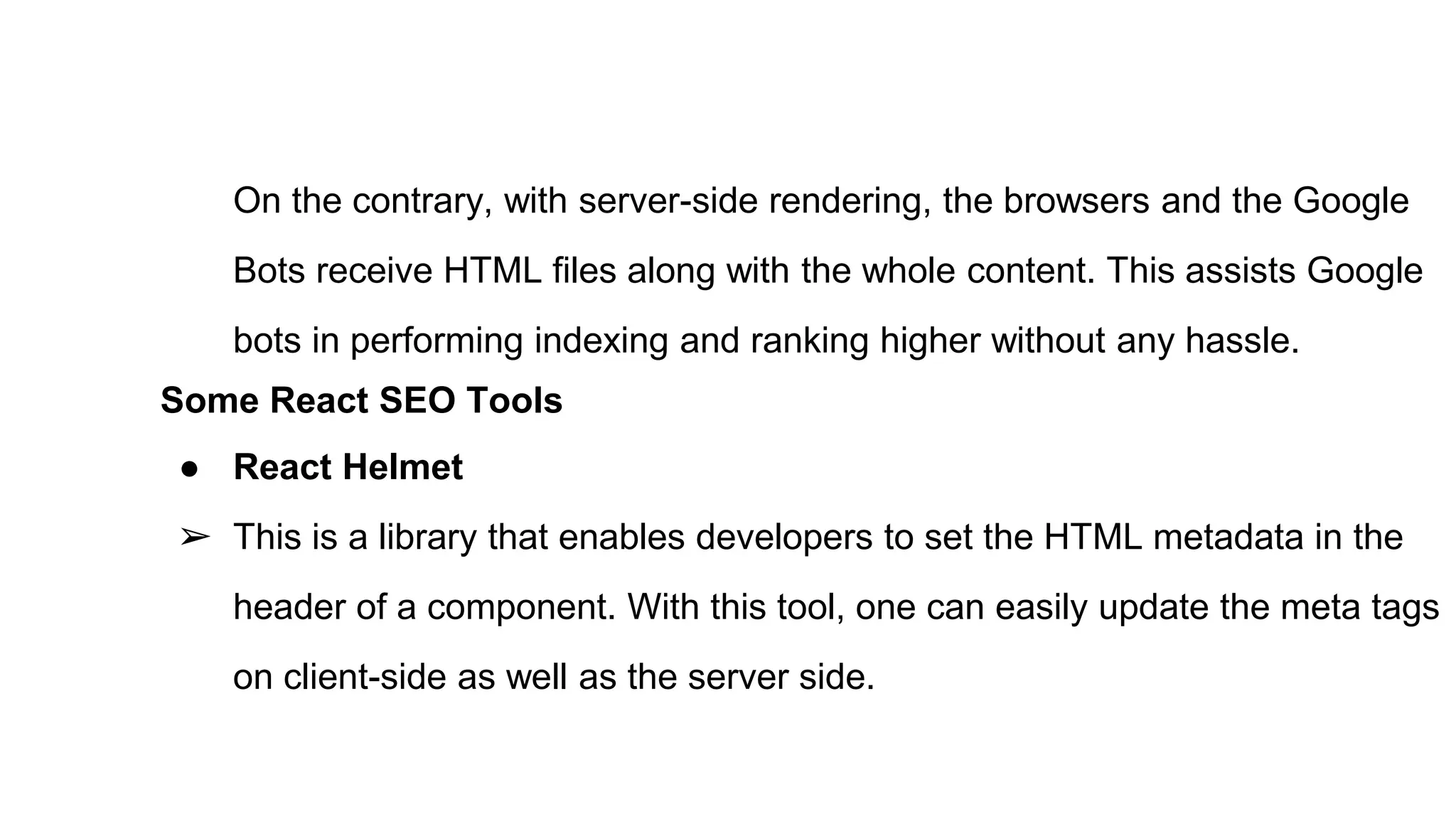 On the contrary, with server-side rendering, the browsers and the Google
Bots receive HTML files along with the whole content. This assists Google
bots in performing indexing and ranking higher without any hassle.
Some React SEO Tools
● React Helmet
➢ This is a library that enables developers to set the HTML metadata in the
header of a component. With this tool, one can easily update the meta tags
on client-side as well as the server side.
 