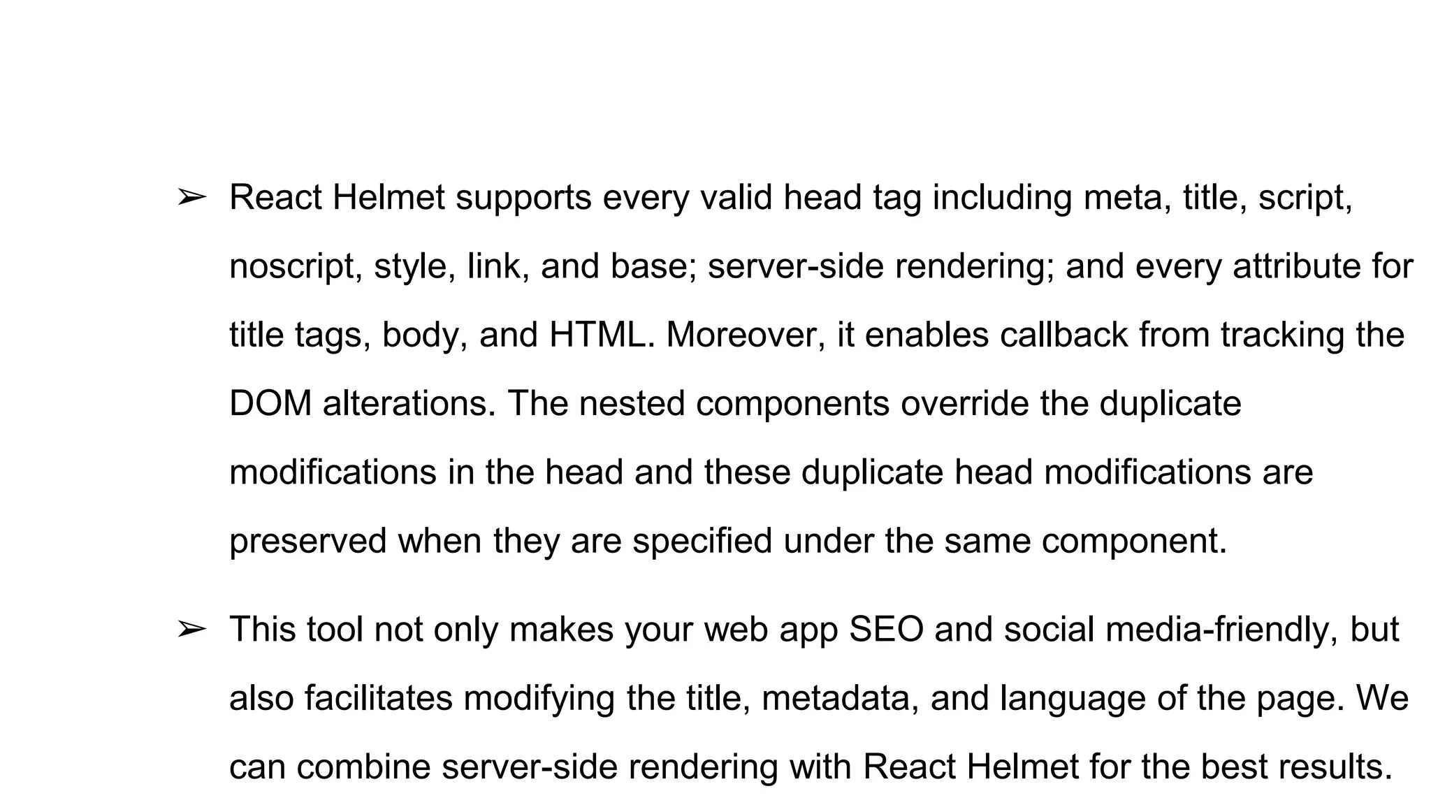 ➢ React Helmet supports every valid head tag including meta, title, script,
noscript, style, link, and base; server-side rendering; and every attribute for
title tags, body, and HTML. Moreover, it enables callback from tracking the
DOM alterations. The nested components override the duplicate
modifications in the head and these duplicate head modifications are
preserved when they are specified under the same component.
➢ This tool not only makes your web app SEO and social media-friendly, but
also facilitates modifying the title, metadata, and language of the page. We
can combine server-side rendering with React Helmet for the best results.
 