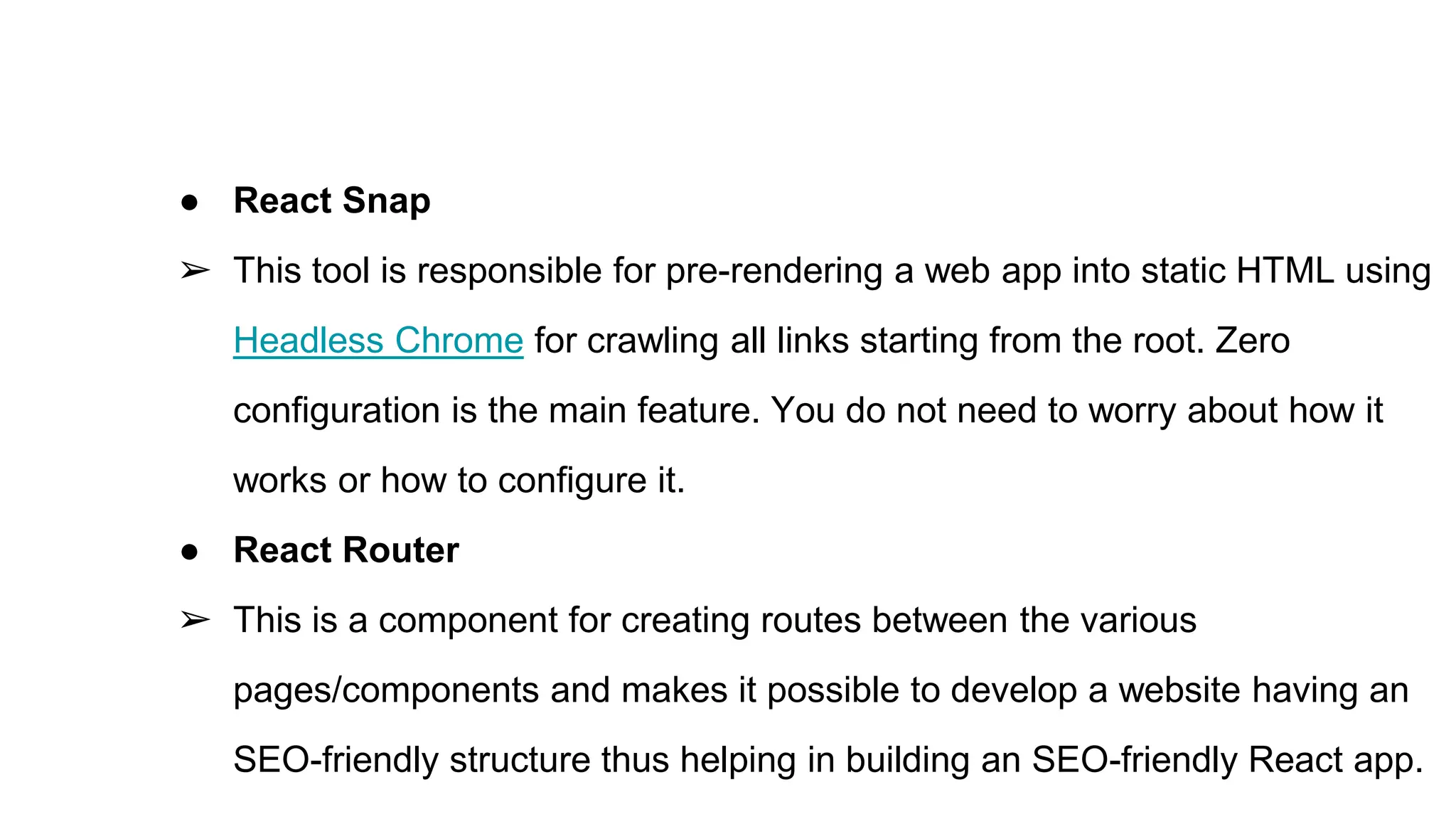 ● React Snap
➢ This tool is responsible for pre-rendering a web app into static HTML using
Headless Chrome for crawling all links starting from the root. Zero
configuration is the main feature. You do not need to worry about how it
works or how to configure it.
● React Router
➢ This is a component for creating routes between the various
pages/components and makes it possible to develop a website having an
SEO-friendly structure thus helping in building an SEO-friendly React app.
 
