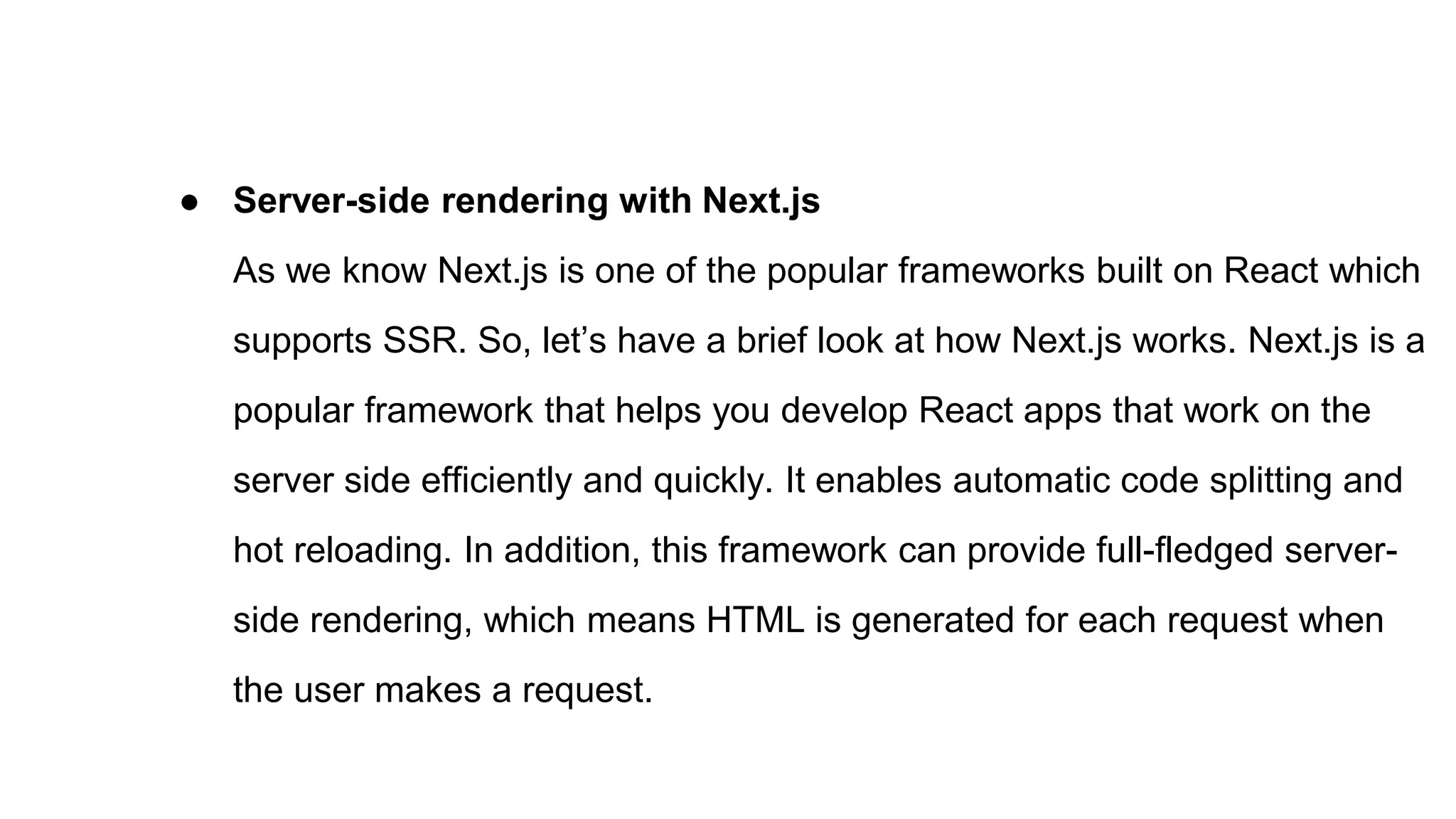 ● Server-side rendering with Next.js
As we know Next.js is one of the popular frameworks built on React which
supports SSR. So, let’s have a brief look at how Next.js works. Next.js is a
popular framework that helps you develop React apps that work on the
server side efficiently and quickly. It enables automatic code splitting and
hot reloading. In addition, this framework can provide full-fledged server-
side rendering, which means HTML is generated for each request when
the user makes a request.
 