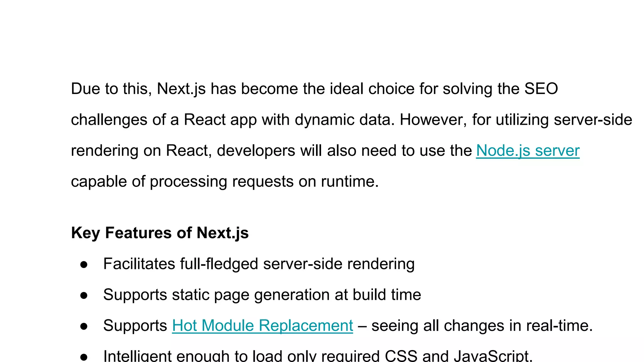 Due to this, Next.js has become the ideal choice for solving the SEO
challenges of a React app with dynamic data. However, for utilizing server-side
rendering on React, developers will also need to use the Node.js server
capable of processing requests on runtime.
Key Features of Next.js
● Facilitates full-fledged server-side rendering
● Supports static page generation at build time
● Supports Hot Module Replacement – seeing all changes in real-time.
● Intelligent enough to load only required CSS and JavaScript.
 