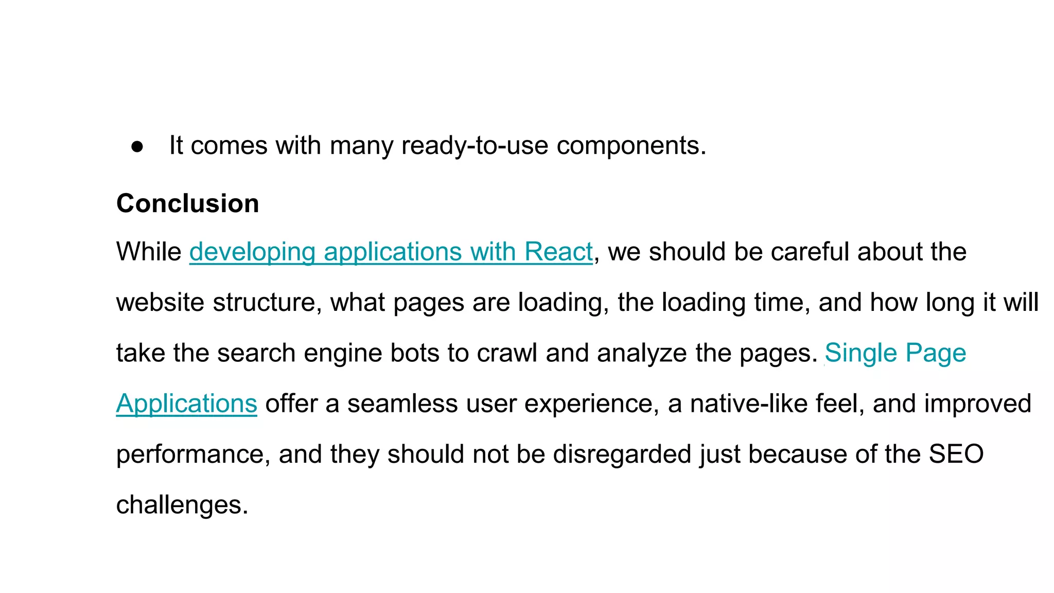 ● It comes with many ready-to-use components.
Conclusion
While developing applications with React, we should be careful about the
website structure, what pages are loading, the loading time, and how long it will
take the search engine bots to crawl and analyze the pages. Single Page
Applications offer a seamless user experience, a native-like feel, and improved
performance, and they should not be disregarded just because of the SEO
challenges.
 