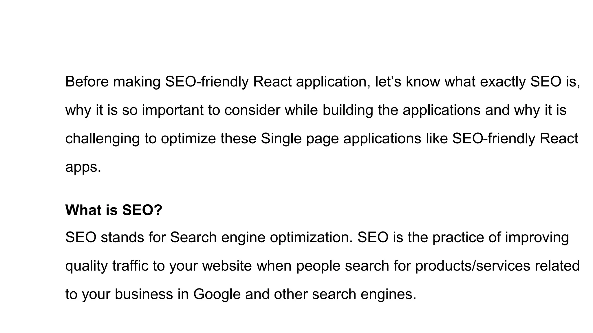 Before making SEO-friendly React application, let’s know what exactly SEO is,
why it is so important to consider while building the applications and why it is
challenging to optimize these Single page applications like SEO-friendly React
apps.
What is SEO?
SEO stands for Search engine optimization. SEO is the practice of improving
quality traffic to your website when people search for products/services related
to your business in Google and other search engines.
 