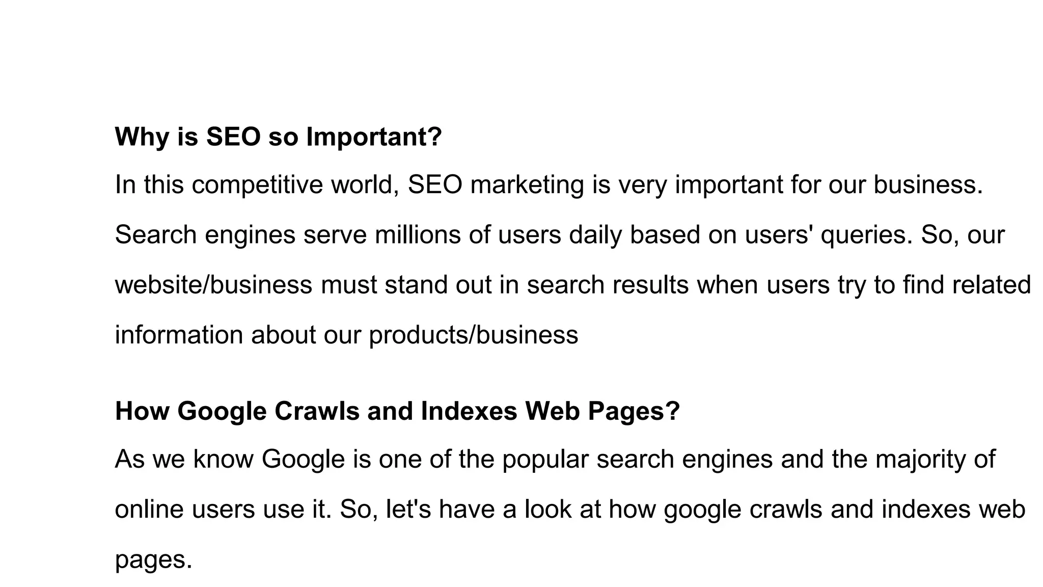 Why is SEO so Important?
In this competitive world, SEO marketing is very important for our business.
Search engines serve millions of users daily based on users' queries. So, our
website/business must stand out in search results when users try to find related
information about our products/business
How Google Crawls and Indexes Web Pages?
As we know Google is one of the popular search engines and the majority of
online users use it. So, let's have a look at how google crawls and indexes web
pages.
 