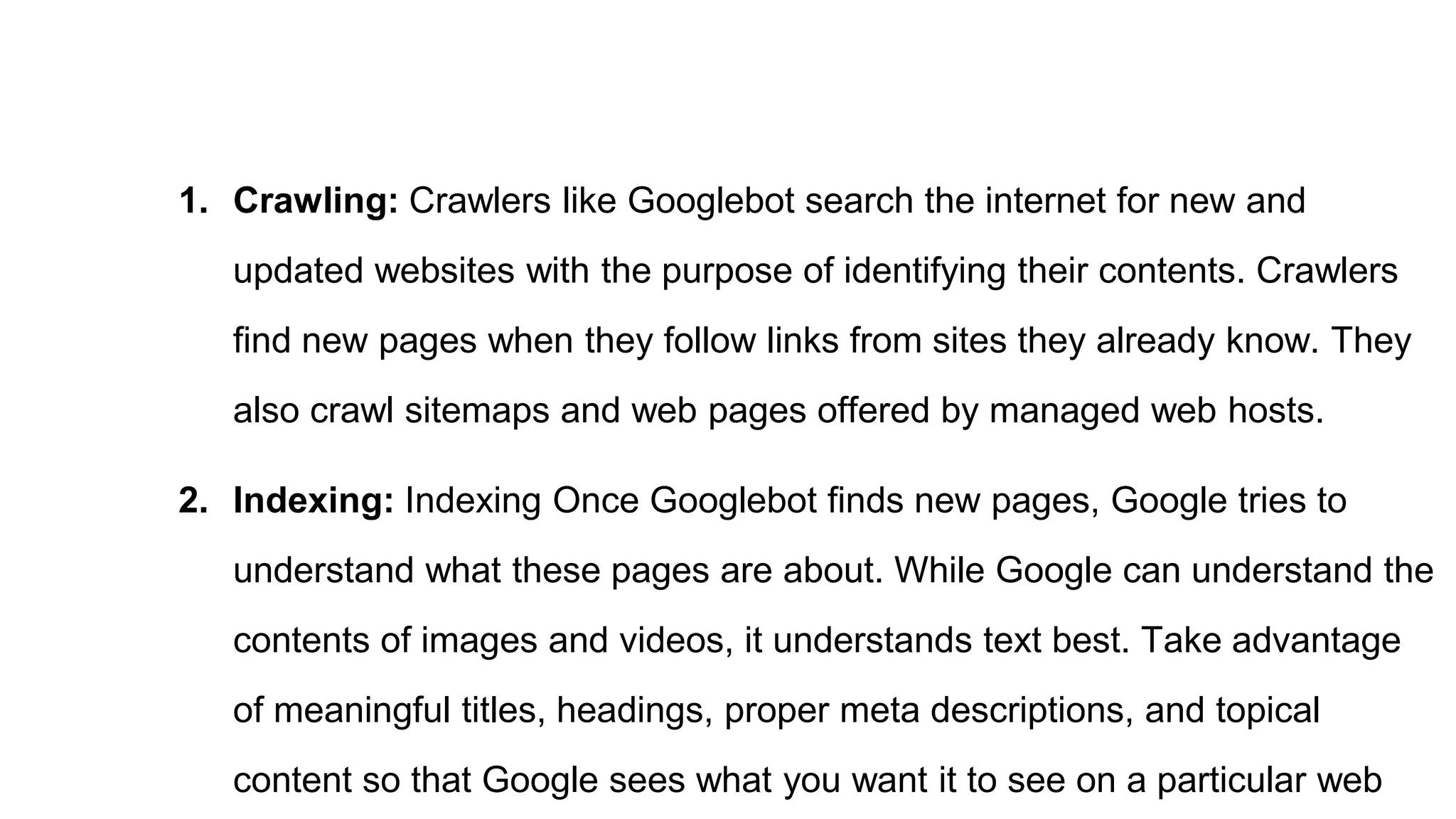1. Crawling: Crawlers like Googlebot search the internet for new and
updated websites with the purpose of identifying their contents. Crawlers
find new pages when they follow links from sites they already know. They
also crawl sitemaps and web pages offered by managed web hosts.
2. Indexing: Indexing Once Googlebot finds new pages, Google tries to
understand what these pages are about. While Google can understand the
contents of images and videos, it understands text best. Take advantage
of meaningful titles, headings, proper meta descriptions, and topical
content so that Google sees what you want it to see on a particular web
 