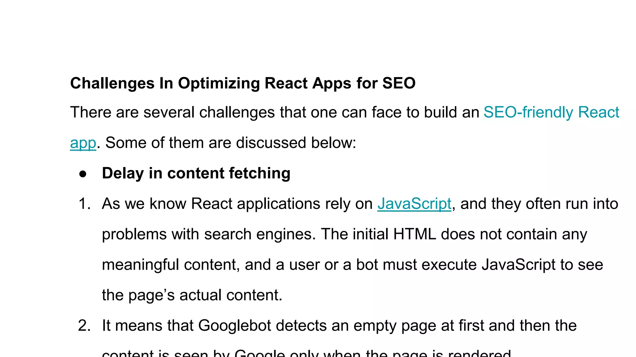 Challenges In Optimizing React Apps for SEO
There are several challenges that one can face to build an SEO-friendly React
app. Some of them are discussed below:
● Delay in content fetching
1. As we know React applications rely on JavaScript, and they often run into
problems with search engines. The initial HTML does not contain any
meaningful content, and a user or a bot must execute JavaScript to see
the page’s actual content.
2. It means that Googlebot detects an empty page at first and then the
 