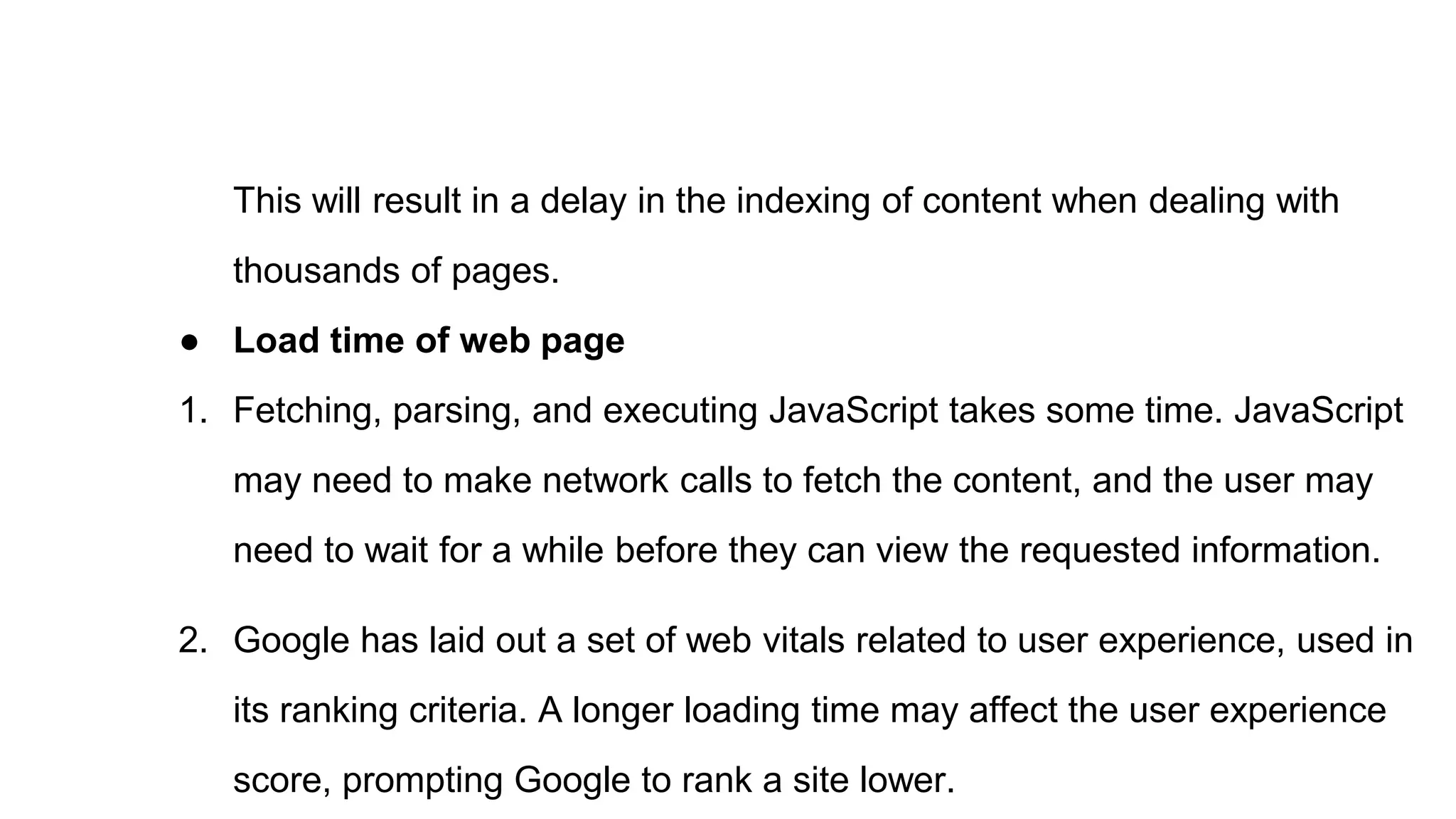 This will result in a delay in the indexing of content when dealing with
thousands of pages.
● Load time of web page
1. Fetching, parsing, and executing JavaScript takes some time. JavaScript
may need to make network calls to fetch the content, and the user may
need to wait for a while before they can view the requested information.
2. Google has laid out a set of web vitals related to user experience, used in
its ranking criteria. A longer loading time may affect the user experience
score, prompting Google to rank a site lower.
 