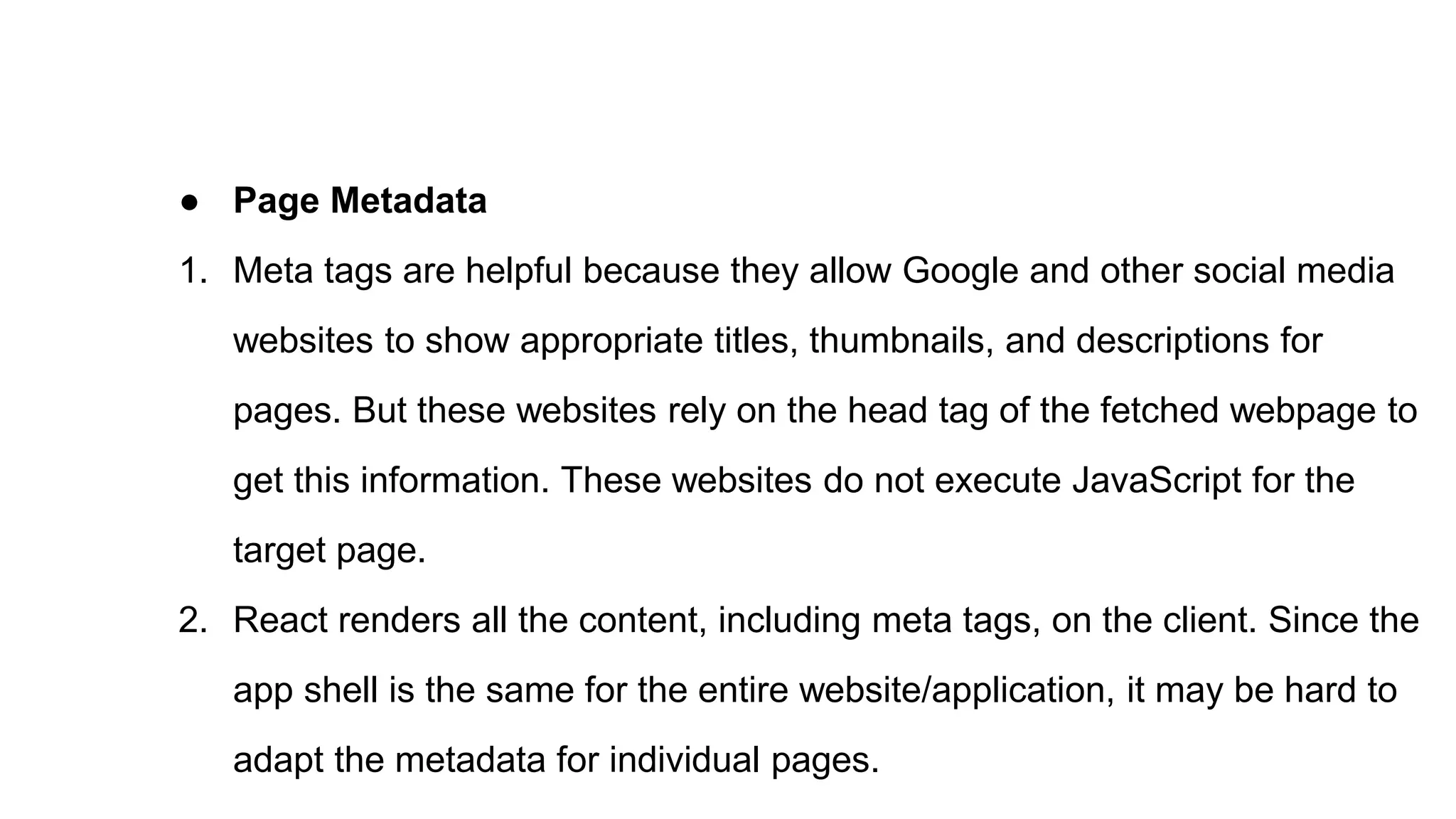 ● Page Metadata
1. Meta tags are helpful because they allow Google and other social media
websites to show appropriate titles, thumbnails, and descriptions for
pages. But these websites rely on the head tag of the fetched webpage to
get this information. These websites do not execute JavaScript for the
target page.
2. React renders all the content, including meta tags, on the client. Since the
app shell is the same for the entire website/application, it may be hard to
adapt the metadata for individual pages.
 