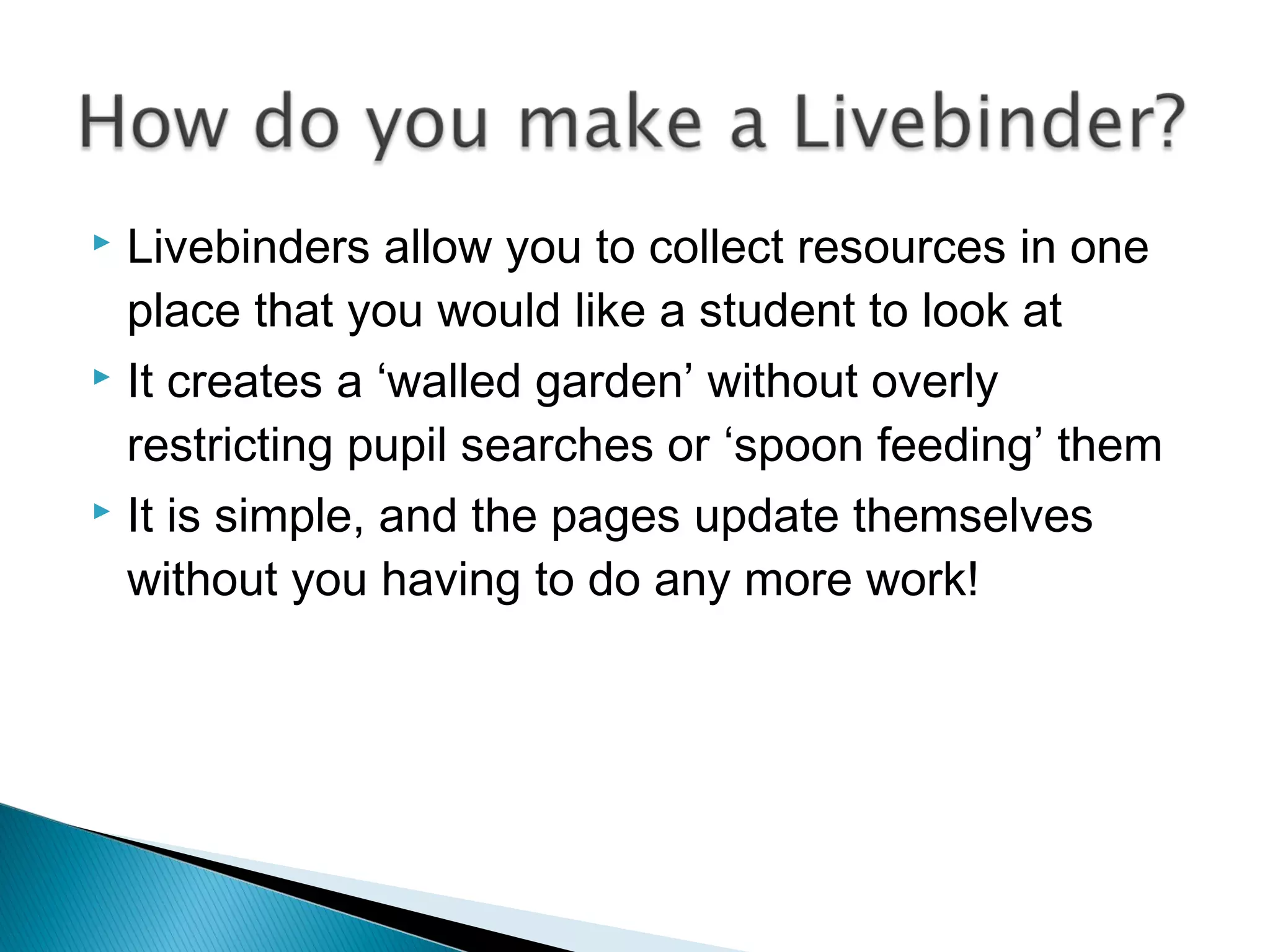  Livebinders allow you to collect resources in one
place that you would like a student to look at
 It creates a ‘walled garden’ without overly
restricting pupil searches or ‘spoon feeding’ them
 It is simple, and the pages update themselves
without you having to do any more work!
 