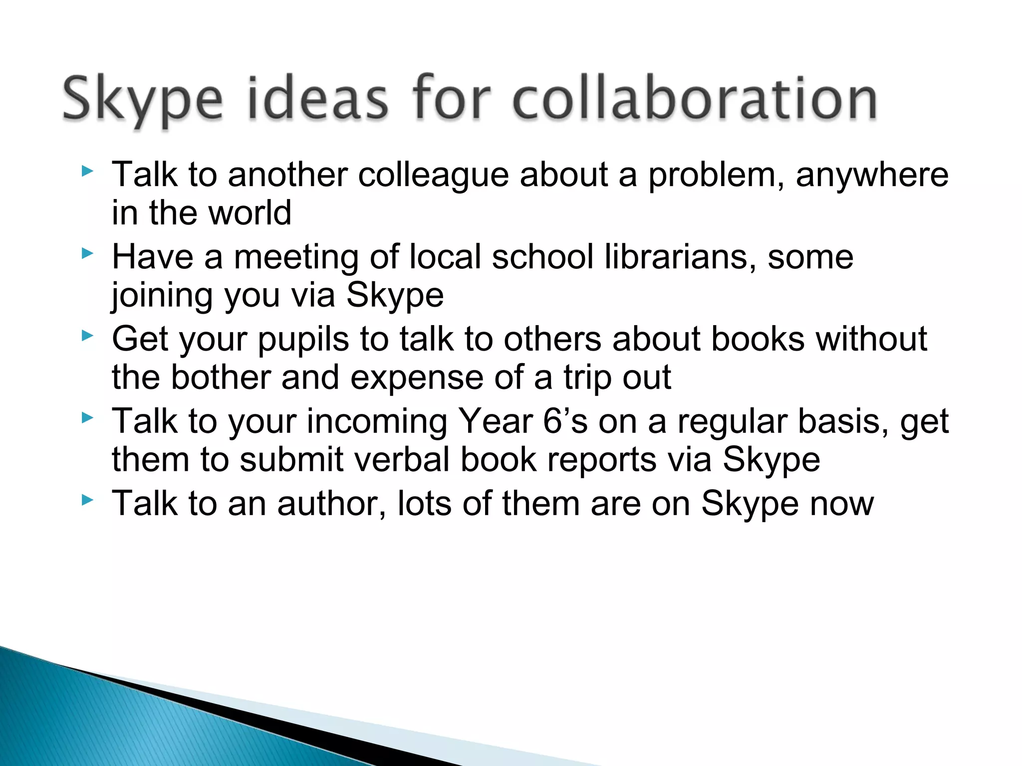  Talk to another colleague about a problem, anywhere
in the world
 Have a meeting of local school librarians, some
joining you via Skype
 Get your pupils to talk to others about books without
the bother and expense of a trip out
 Talk to your incoming Year 6’s on a regular basis, get
them to submit verbal book reports via Skype
 Talk to an author, lots of them are on Skype now
 