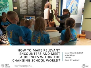 HOW TO MAKE RELEVANT
ENCOUNTERS AND MEET
AUDIENCES WITHIN THE
CHANGING SCHOOL WORLD?
Sanna Valoranta-Saltikoff
M.Soc.Sci, BA
Educator
Espoo City Museum
 