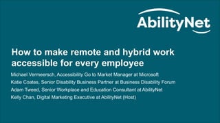 How to make remote and hybrid work accessible for every employee webinar
1
How to make remote and hybrid work
accessible for every employee
Michael Vermeersch, Accessibility Go to Market Manager at Microsoft
Katie Coates, Senior Disability Business Partner at Business Disability Forum
Adam Tweed, Senior Workplace and Education Consultant at AbilityNet
Kelly Chan, Digital Marketing Executive at AbilityNet (Host)
 