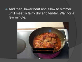    And then, lower heat and allow to simmer
    until meat is fairly dry and tender. Wait for a
    few minute.
 