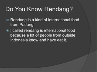 Do You Know Rendang?
 Rendang is a kind of international food
  from Padang.
 I called rendang is international food
  because a lot of people from outside
  Indonesia know and have eat it.
 