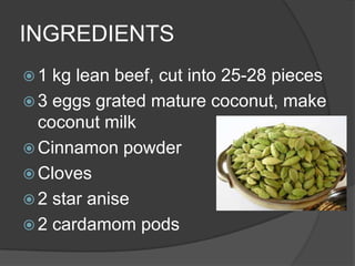 INGREDIENTS
1  kg lean beef, cut into 25-28 pieces
 3 eggs grated mature coconut, make
  coconut milk
 Cinnamon powder
 Cloves
 2 star anise
 2 cardamom pods
 