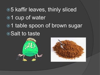 5  kaffir leaves, thinly sliced
 1 cup of water
 1 table spoon of brown sugar
 Salt to taste
 