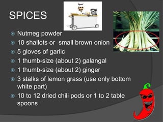 SPICES
   Nutmeg powder
   10 shallots or small brown onion
   5 gloves of garlic
   1 thumb-size (about 2) galangal
   1 thumb-size (about 2) ginger
   3 stalks of lemon grass (use only bottom
    white part)
   10 to 12 dried chili pods or 1 to 2 table
    spoons
 