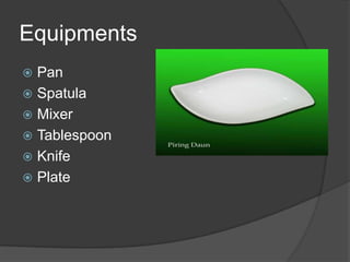Equipments
 Pan
 Spatula
 Mixer
 Tablespoon
 Knife
 Plate
 