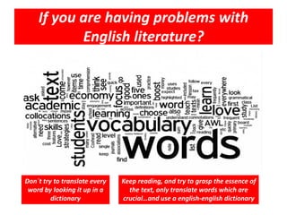 If you are having problems with
English literature?
Don´t try to translate every
word by looking it up in a
dictionary
Keep reading, and try to grasp the essence of
the text, only translate words which are
crucial…and use a english-english dictionary
 